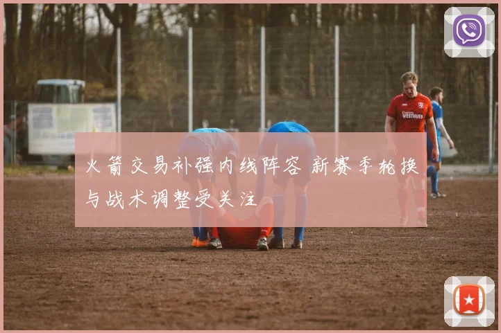 火箭交易补强内线阵容 新赛季轮换与战术调整受关注