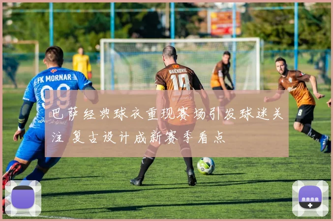 巴萨经典球衣重现赛场引发球迷关注 复古设计成新赛季看点