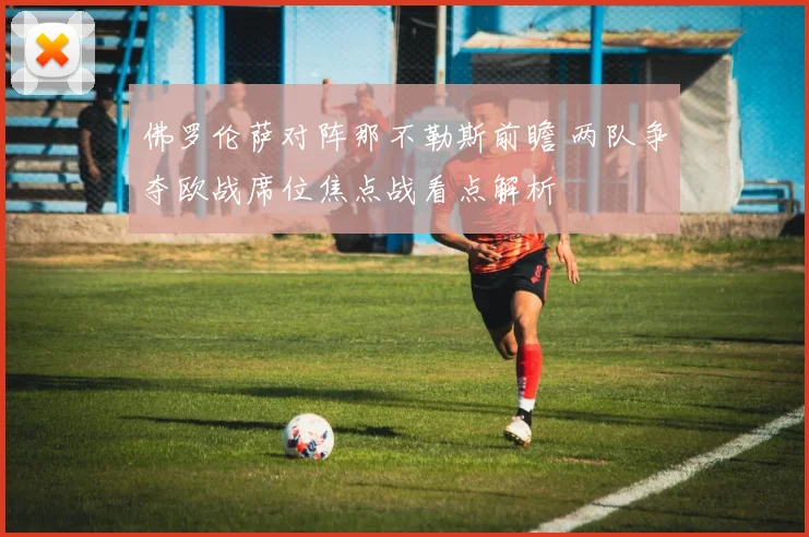 佛罗伦萨对阵那不勒斯前瞻 两队争夺欧战席位焦点战看点解析