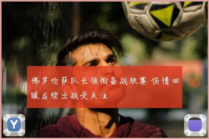 佛罗伦萨队长领衔备战联赛 伤情回暖后续出战受关注