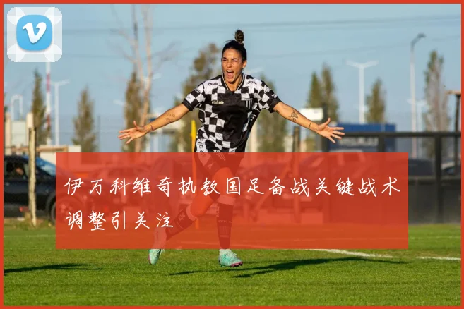 伊万科维奇执教国足备战关键战术调整引关注