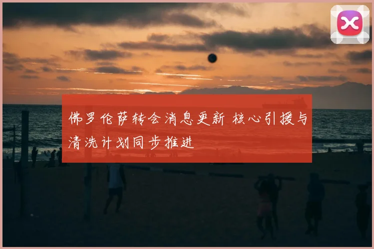 佛罗伦萨转会消息更新 核心引援与清洗计划同步推进