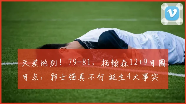 天差地别!79-81,杨翰森12+9可圈可点,郭士强真不行 诞生4大事实