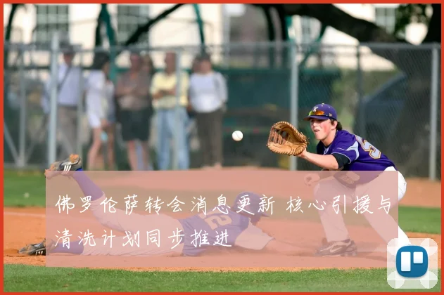 佛罗伦萨转会消息更新 核心引援与清洗计划同步推进