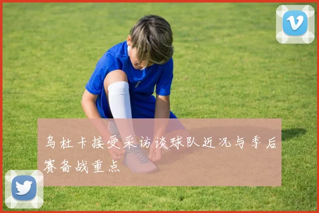 乌杜卡接受采访谈球队近况与季后赛备战重点