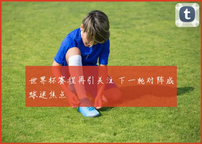 世界杯赛程再引关注 下一轮对阵成球迷焦点