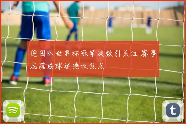 德国队世界杯冠军次数引关注 赛事底蕴成球迷热议焦点
