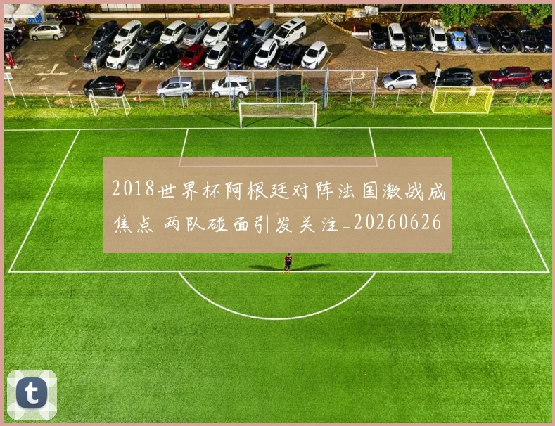 2018世界杯阿根廷对阵法国激战成焦点 两队碰面引发关注_20260626100844