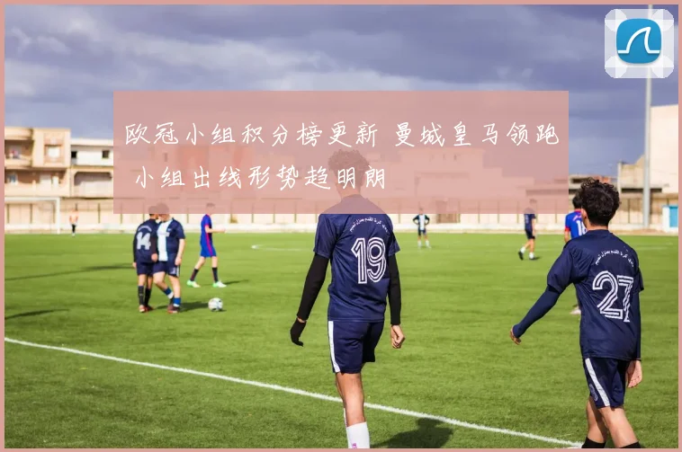 欧冠小组积分榜更新 曼城皇马领跑 小组出线形势趋明朗