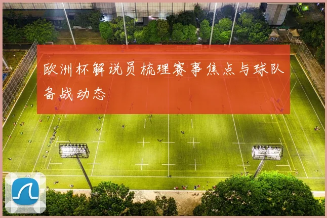 欧洲杯解说员梳理赛事焦点与球队备战动态