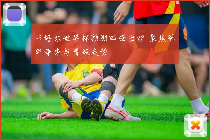 卡塔尔世界杯预测四强出炉 聚焦冠军争夺与晋级走势