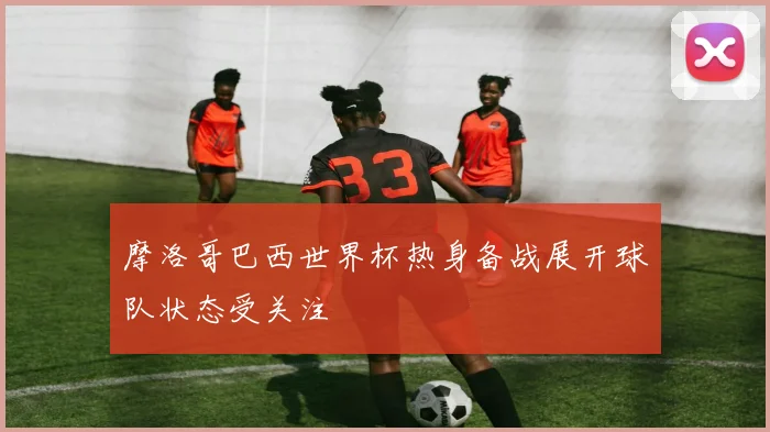 摩洛哥巴西世界杯热身备战展开球队状态受关注