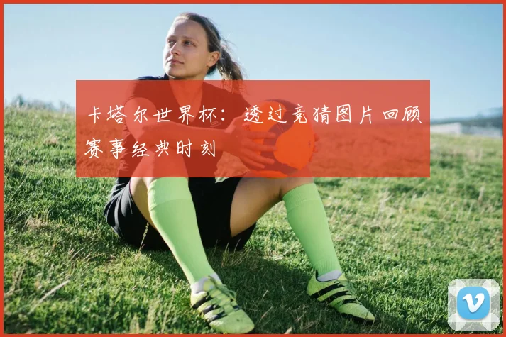 卡塔尔世界杯:透过竞猜图片回顾赛事经典时刻