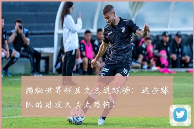 揭秘世界杯历史总进球榜:这些球队的进攻火力太恐怖!