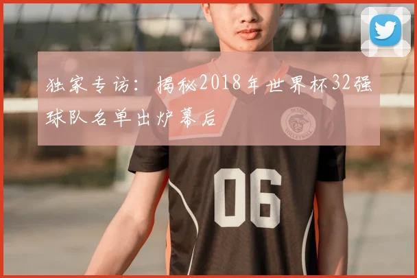 独家专访:揭秘2018年世界杯32强球队名单出炉幕后