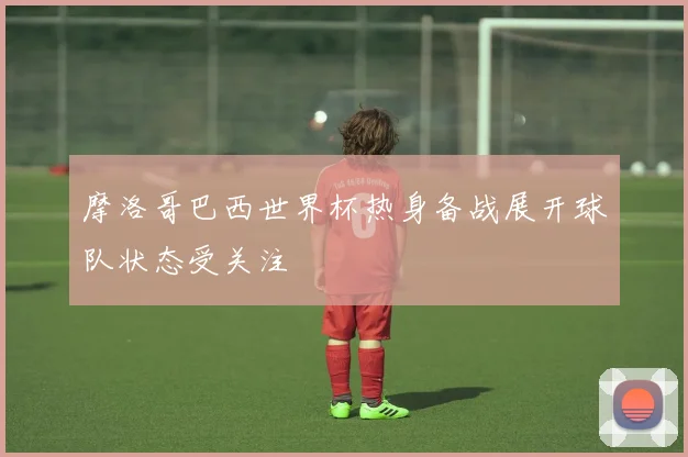 摩洛哥巴西世界杯热身备战展开球队状态受关注