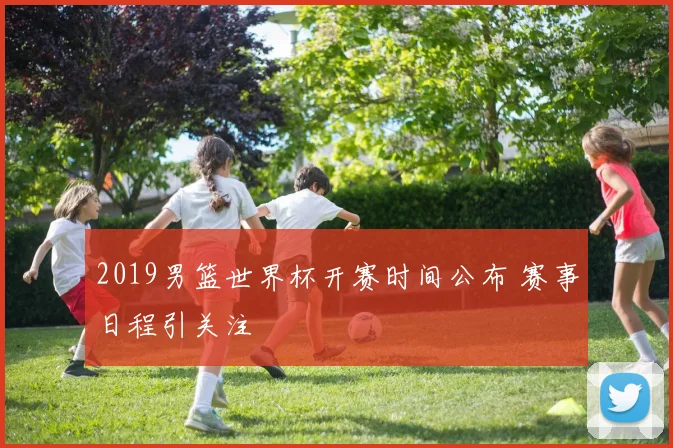 2019男篮世界杯开赛时间公布 赛事日程引关注